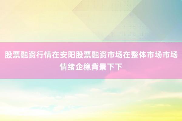 股票融资行情在安阳股票融资市场在整体市场市场情绪企稳背景下下