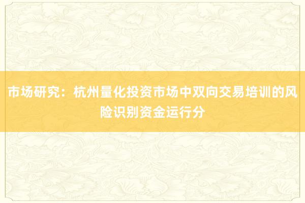 市场研究：杭州量化投资市场中双向交易培训的风险识别资金运行分