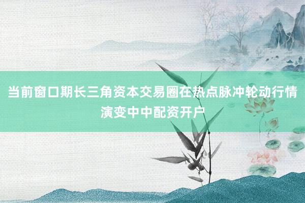 当前窗口期长三角资本交易圈在热点脉冲轮动行情演变中中配资开户