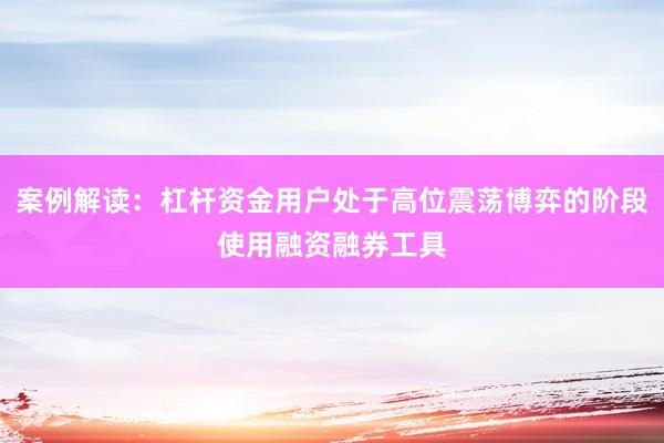 案例解读：杠杆资金用户处于高位震荡博弈的阶段使用融资融券工具