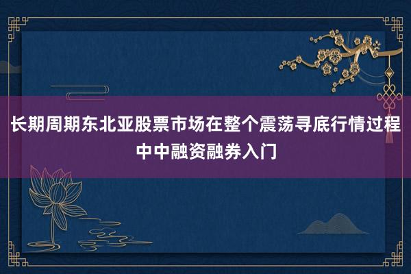 长期周期东北亚股票市场在整个震荡寻底行情过程中中融资融券入门