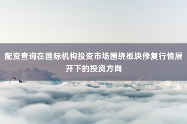 配资查询在国际机构投资市场围绕板块修复行情展开下的投资方向