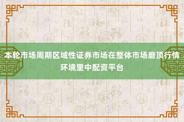 本轮市场周期区域性证券市场在整体市场磨顶行情环境里中配资平台
