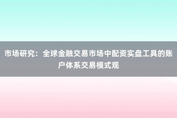 市场研究：全球金融交易市场中配资实盘工具的账户体系交易模式观
