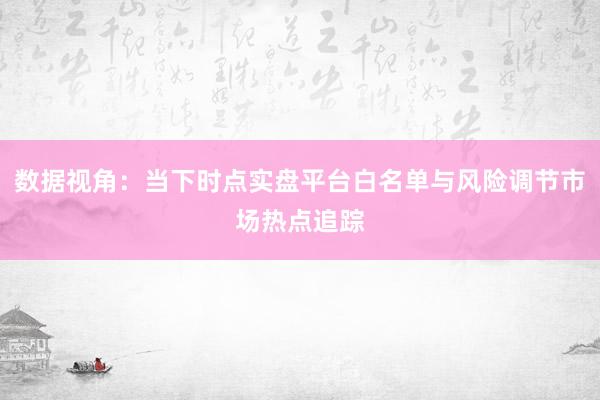数据视角：当下时点实盘平台白名单与风险调节市场热点追踪