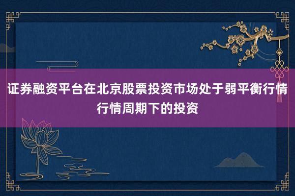 证券融资平台在北京股票投资市场处于弱平衡行情行情周期下的投资