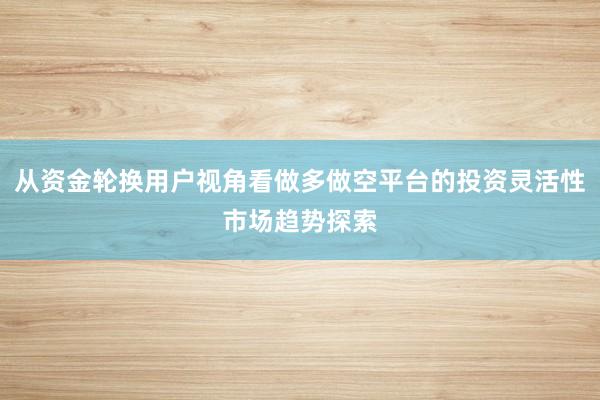 从资金轮换用户视角看做多做空平台的投资灵活性市场趋势探索