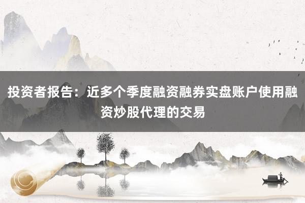 投资者报告：近多个季度融资融券实盘账户使用融资炒股代理的交易