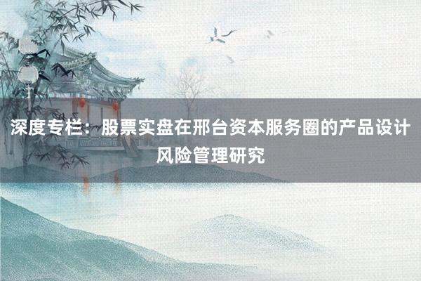 深度专栏：股票实盘在邢台资本服务圈的产品设计风险管理研究