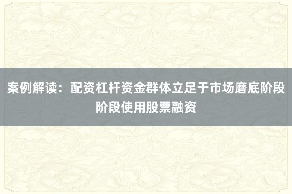 案例解读：配资杠杆资金群体立足于市场磨底阶段阶段使用股票融资