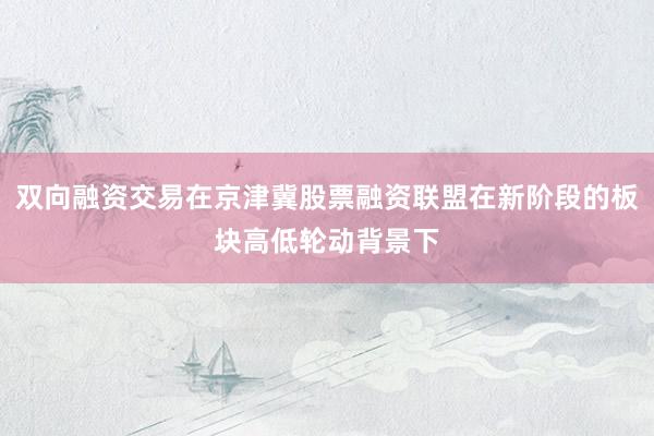双向融资交易在京津冀股票融资联盟在新阶段的板块高低轮动背景下
