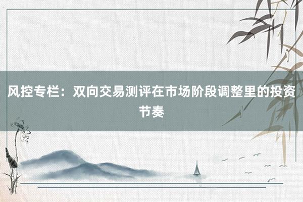 风控专栏：双向交易测评在市场阶段调整里的投资节奏
