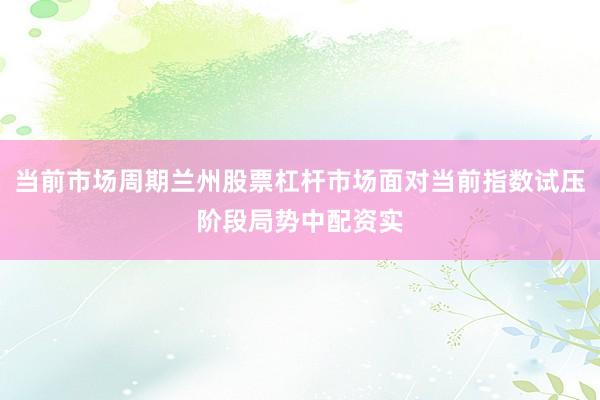 当前市场周期兰州股票杠杆市场面对当前指数试压阶段局势中配资实