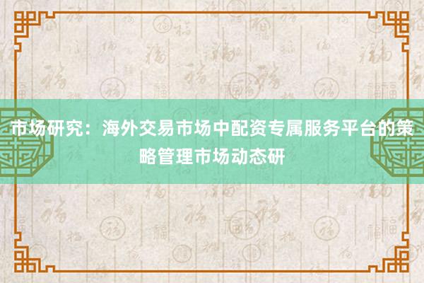 市场研究：海外交易市场中配资专属服务平台的策略管理市场动态研