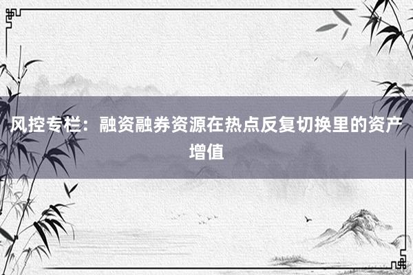风控专栏：融资融券资源在热点反复切换里的资产增值