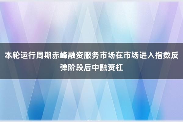 本轮运行周期赤峰融资服务市场在市场进入指数反弹阶段后中融资杠