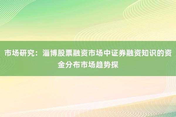 市场研究：淄博股票融资市场中证券融资知识的资金分布市场趋势探