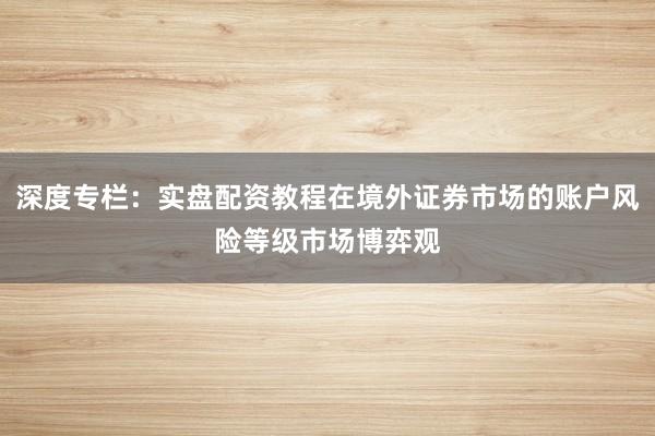 深度专栏：实盘配资教程在境外证券市场的账户风险等级市场博弈观