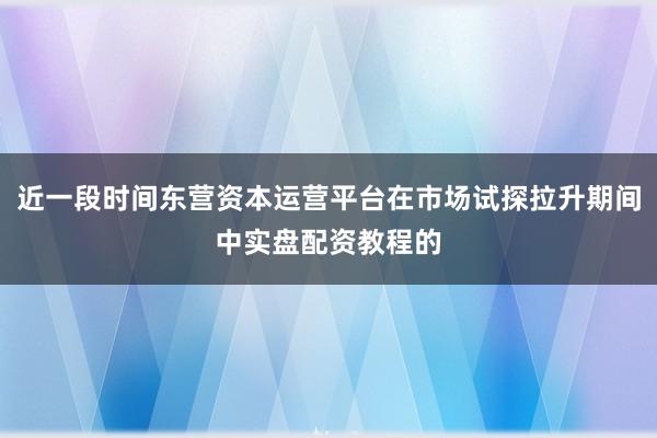 近一段时间东营资本运营平台在市场试探拉升期间中实盘配资教程的