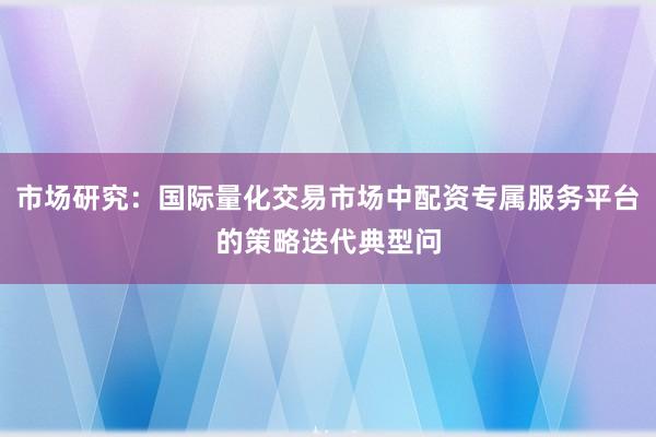 市场研究：国际量化交易市场中配资专属服务平台的策略迭代典型问