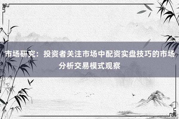市场研究：投资者关注市场中配资实盘技巧的市场分析交易模式观察