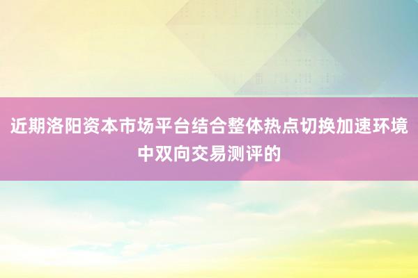 近期洛阳资本市场平台结合整体热点切换加速环境中双向交易测评的