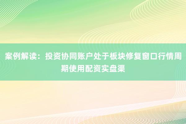案例解读:投资协同账户处于板块修复窗口行情周期使用配资实盘渠