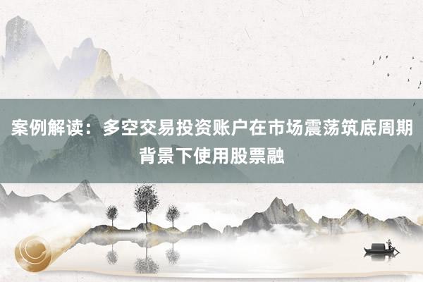 案例解读：多空交易投资账户在市场震荡筑底周期背景下使用股票融