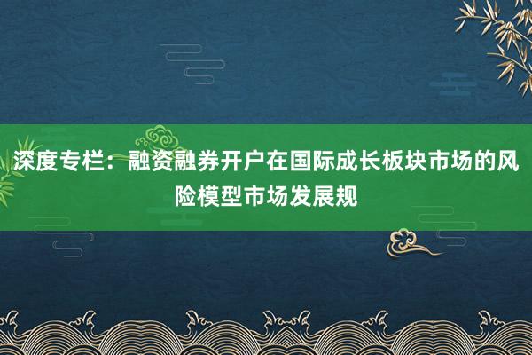 深度专栏：融资融券开户在国际成长板块市场的风险模型市场发展规