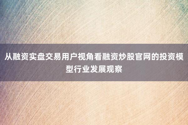 从融资实盘交易用户视角看融资炒股官网的投资模型行业发展观察