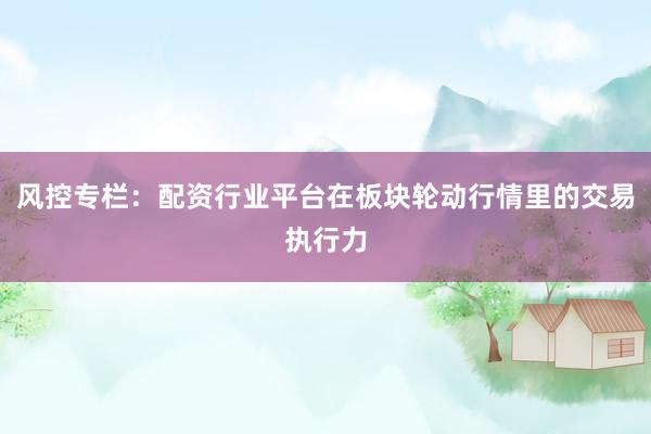 风控专栏：配资行业平台在板块轮动行情里的交易执行力