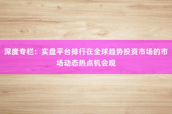 深度专栏：实盘平台排行在全球趋势投资市场的市场动态热点机会观