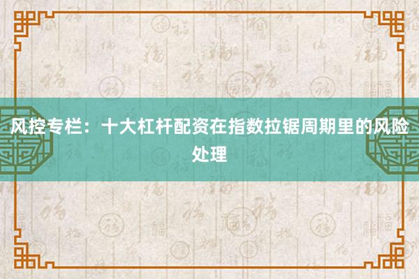 风控专栏：十大杠杆配资在指数拉锯周期里的风险处理