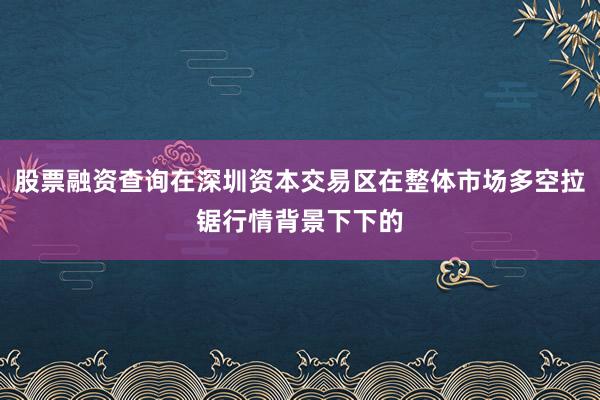 股票融资查询在深圳资本交易区在整体市场多空拉锯行情背景下下的