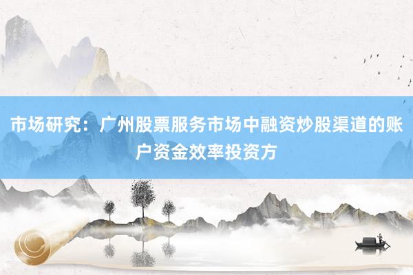市场研究：广州股票服务市场中融资炒股渠道的账户资金效率投资方