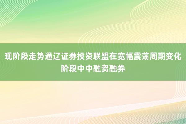 现阶段走势通辽证券投资联盟在宽幅震荡周期变化阶段中中融资融券