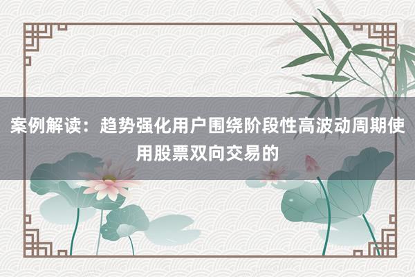 案例解读：趋势强化用户围绕阶段性高波动周期使用股票双向交易的