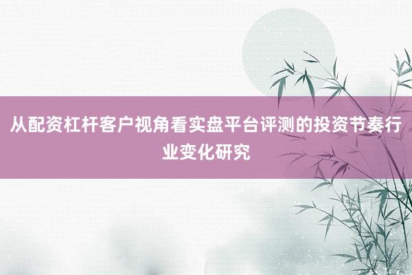 从配资杠杆客户视角看实盘平台评测的投资节奏行业变化研究