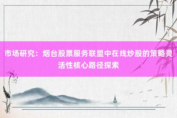 市场研究：烟台股票服务联盟中在线炒股的策略灵活性核心路径探索
