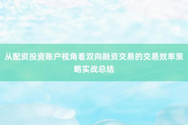 从配资投资账户视角看双向融资交易的交易效率策略实战总结