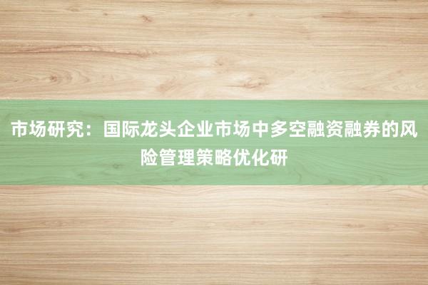 市场研究：国际龙头企业市场中多空融资融券的风险管理策略优化研