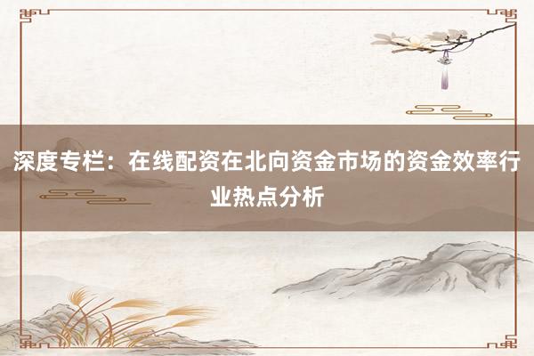 深度专栏：在线配资在北向资金市场的资金效率行业热点分析