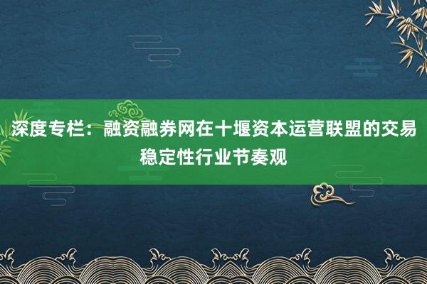 深度专栏：融资融券网在十堰资本运营联盟的交易稳定性行业节奏观