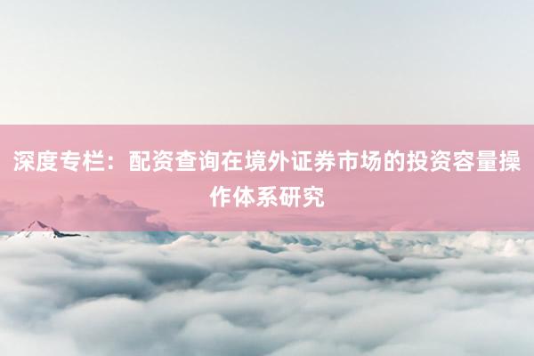 深度专栏：配资查询在境外证券市场的投资容量操作体系研究