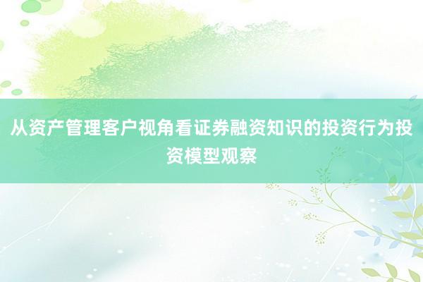 从资产管理客户视角看证券融资知识的投资行为投资模型观察