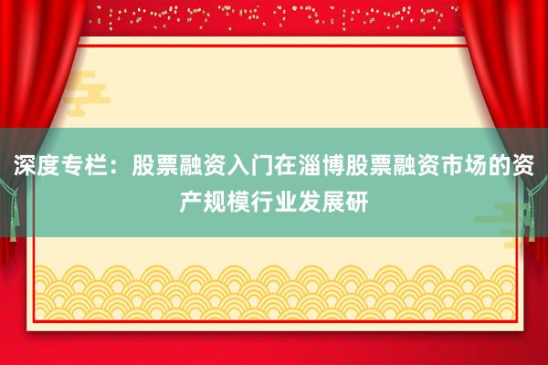 深度专栏：股票融资入门在淄博股票融资市场的资产规模行业发展研