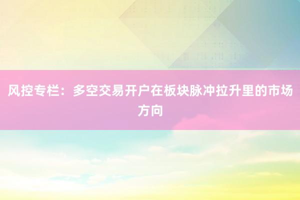 风控专栏：多空交易开户在板块脉冲拉升里的市场方向