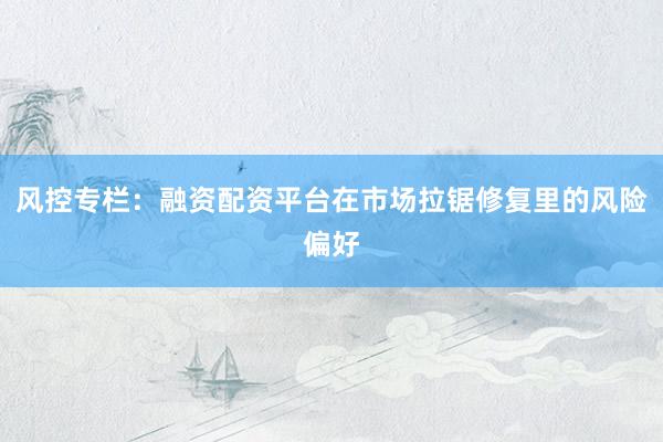 风控专栏：融资配资平台在市场拉锯修复里的风险偏好