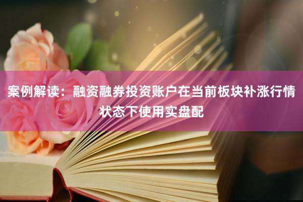案例解读：融资融券投资账户在当前板块补涨行情状态下使用实盘配