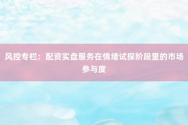 风控专栏：配资实盘服务在情绪试探阶段里的市场参与度